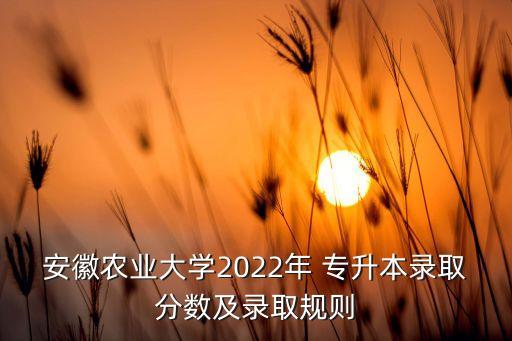 安徽農(nóng)業(yè)大學(xué)2022年 專升本錄取分?jǐn)?shù)及錄取規(guī)則