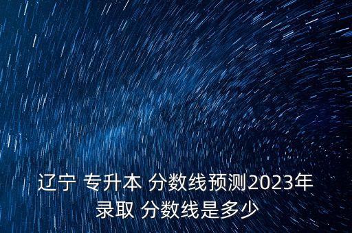 遼寧 專升本 分?jǐn)?shù)線預(yù)測(cè)2023年 錄取 分?jǐn)?shù)線是多少