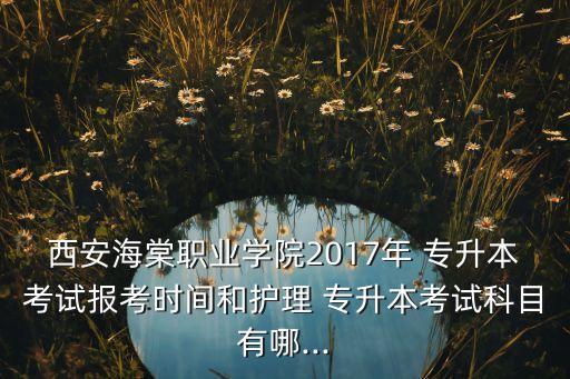 西安海棠職業(yè)學(xué)院2017年 專升本考試報考時間和護(hù)理 專升本考試科目有哪...