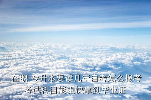  在職 專升本要讀幾年自考怎么報考考試科目能更快拿到畢業(yè)證