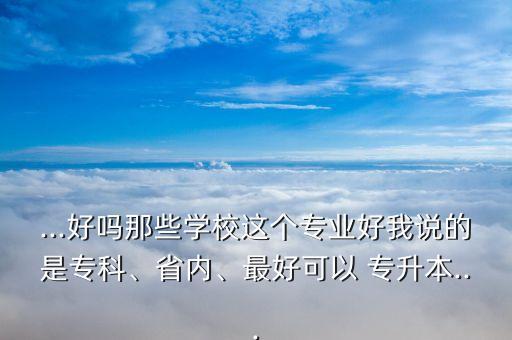 ...好嗎那些學校這個專業(yè)好我說的是專科、省內(nèi)、最好可以 專升本...