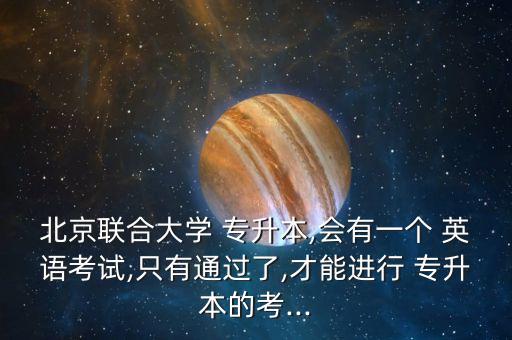 北京聯(lián)合大學(xué) 專升本,會(huì)有一個(gè) 英語(yǔ)考試,只有通過了,才能進(jìn)行 專升本的考...