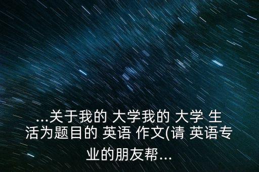 ...關于我的 大學我的 大學 生活為題目的 英語 作文(請 英語專業(yè)的朋友幫...