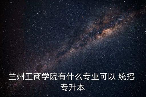 蘭州工商學院有什么專業(yè)可以 統(tǒng)招 專升本