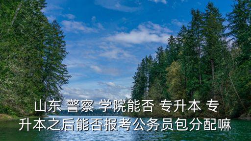  山東 警察 學(xué)院能否 專升本 專升本之后能否報(bào)考公務(wù)員包分配嘛