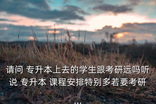 請(qǐng)問(wèn) 專升本上去的學(xué)生跟考研遠(yuǎn)嗎聽(tīng)說(shuō) 專升本 課程安排特別多若要考研...