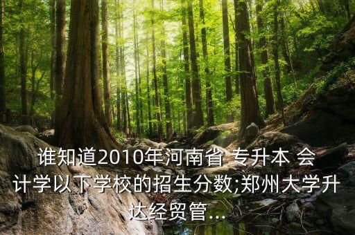 誰知道2010年河南省 專升本 會計學以下學校的招生分數;鄭州大學升達經貿管...