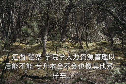  江西 警察 學(xué)院學(xué)人力資源管理以后能不能 專升本會不會也像其他系一樣辛...