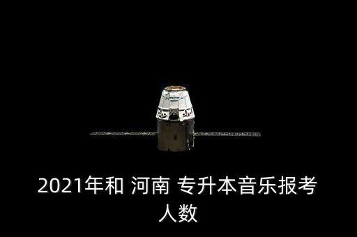 2021年和 河南 專升本音樂(lè)報(bào)考人數(shù)