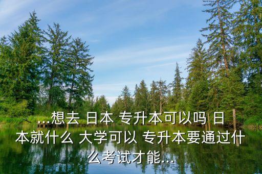 ...想去 日本 專升本可以嗎 日本就什么 大學(xué)可以 專升本要通過(guò)什么考試才能...