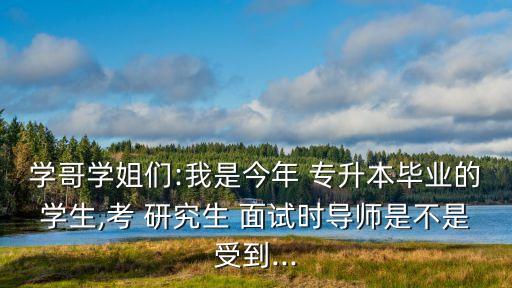 學哥學姐們:我是今年 專升本畢業(yè)的學生,考 研究生 面試時導師是不是受到...