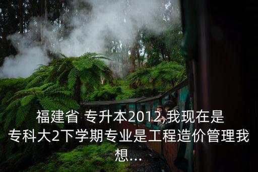  福建省 專升本2012,我現(xiàn)在是?？拼?下學(xué)期專業(yè)是工程造價(jià)管理我想...