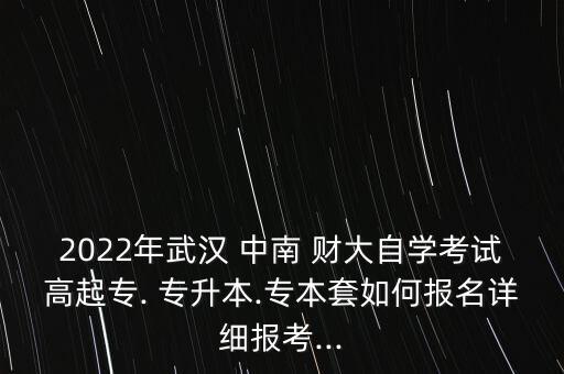 2022年武漢 中南 財大自學(xué)考試高起專. 專升本.專本套如何報名詳細報考...