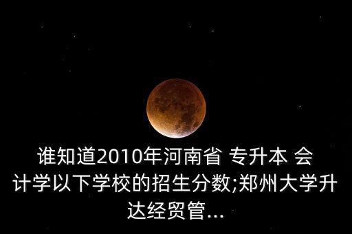 誰知道2010年河南省 專升本 會計學以下學校的招生分數(shù);鄭州大學升達經(jīng)貿(mào)管...