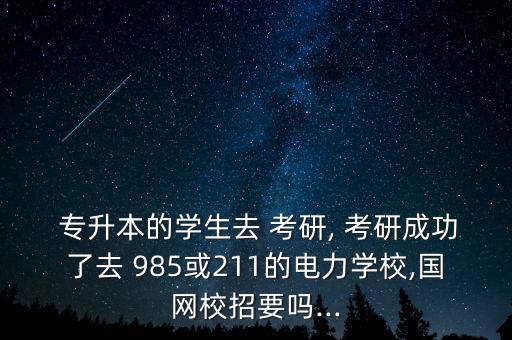  專升本的學(xué)生去 考研, 考研成功了去 985或211的電力學(xué)校,國網(wǎng)校招要嗎...