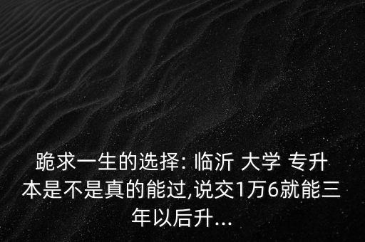 跪求一生的選擇: 臨沂 大學 專升本是不是真的能過,說交1萬6就能三年以后升...