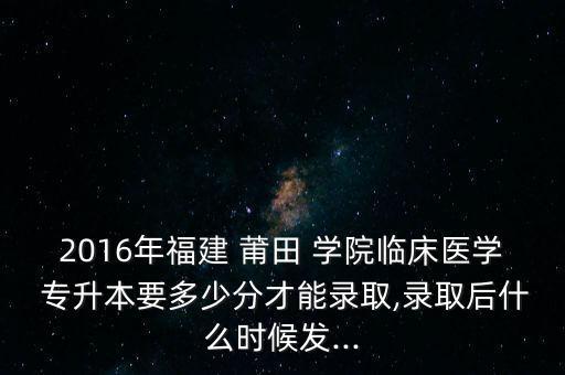 2016年福建 莆田 學(xué)院臨床醫(yī)學(xué) 專升本要多少分才能錄取,錄取后什么時候發(fā)...