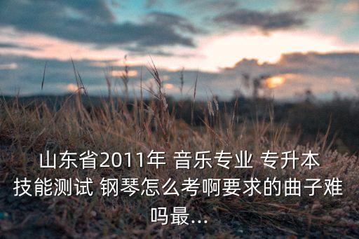 山東省2011年 音樂專業(yè) 專升本技能測(cè)試 鋼琴怎么考啊要求的曲子難嗎最...