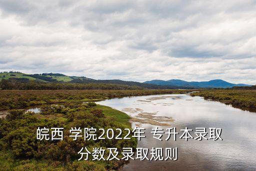  皖西 學(xué)院2022年 專升本錄取分?jǐn)?shù)及錄取規(guī)則