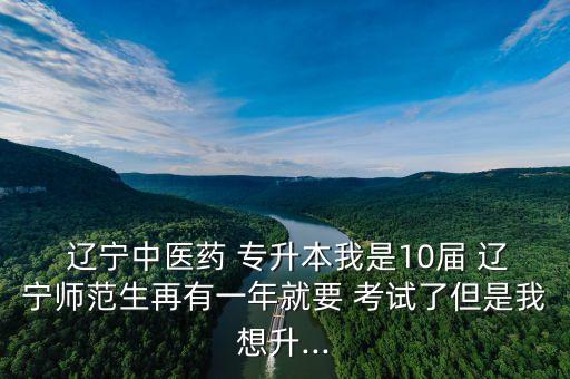  遼寧中醫(yī)藥 專升本我是10屆 遼寧師范生再有一年就要 考試了但是我想升...