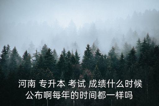  河南 專升本 考試 成績什么時候公布啊每年的時間都一樣嗎