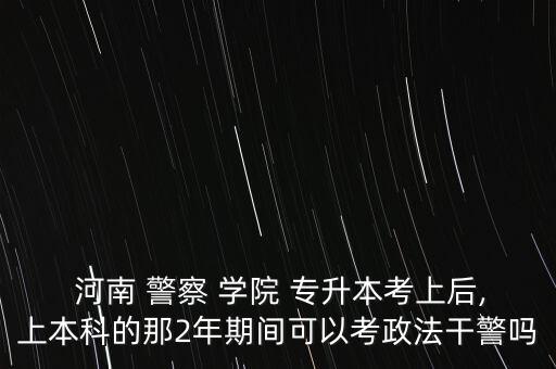  河南 警察 學(xué)院 專升本考上后,上本科的那2年期間可以考政法干警嗎