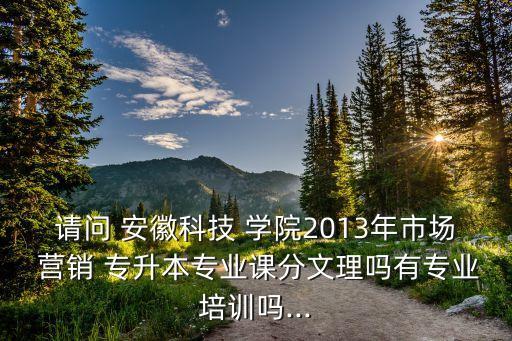 請問 安徽科技 學(xué)院2013年市場 營銷 專升本專業(yè)課分文理嗎有專業(yè)培訓(xùn)嗎...