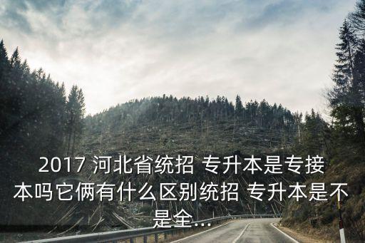 2017 河北省統(tǒng)招 專升本是專接本嗎它倆有什么區(qū)別統(tǒng)招 專升本是不是全...