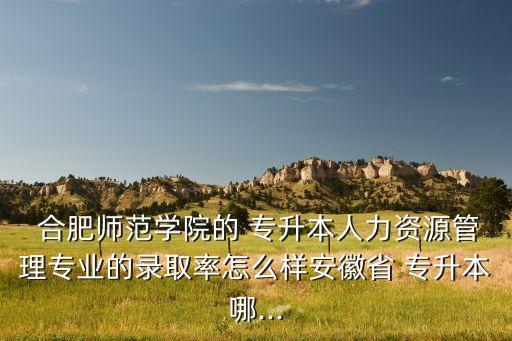  合肥師范學院的 專升本人力資源管理專業(yè)的錄取率怎么樣安徽省 專升本哪...