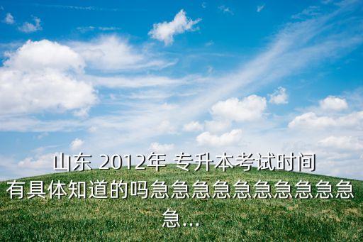  山東 2012年 專升本考試時間有具體知道的嗎急急急急急急急急急急急...