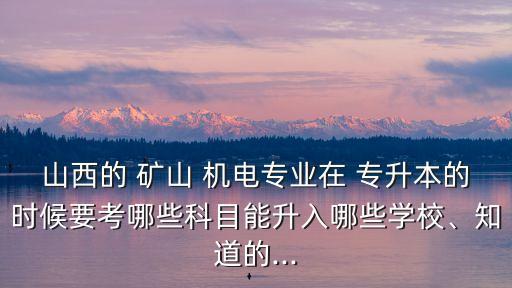 山西的 礦山 機電專業(yè)在 專升本的時候要考哪些科目能升入哪些學(xué)校、知道的...