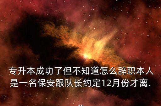  專升本成功了但不知道怎么辭職本人是一名保安跟隊長約定12月份才離...