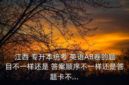  江西 專(zhuān)升本統(tǒng)考 英語(yǔ)AB卷的題目不一樣還是 答案順序不一樣還是答題卡不...