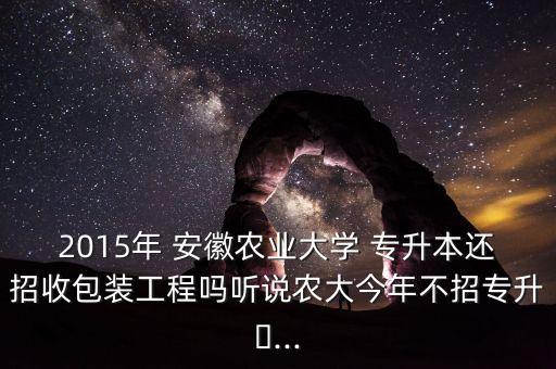 2015年 安徽農業(yè)大學 專升本還招收包裝工程嗎聽說農大今年不招專升?...