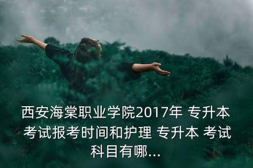 西安海棠職業(yè)學(xué)院2017年 專升本 考試報(bào)考時(shí)間和護(hù)理 專升本 考試科目有哪...