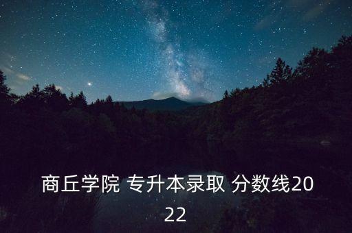  商丘學(xué)院 專升本錄取 分?jǐn)?shù)線2022