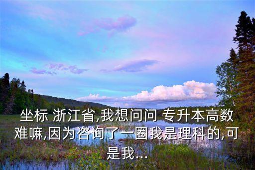 坐標 浙江省,我想問問 專升本高數(shù)難嘛,因為咨詢了一圈我是理科的,可是我...