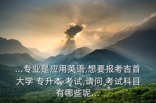 ...專業(yè)是應(yīng)用英語,想要報(bào)考吉首大學(xué) 專升本 考試,請問 考試科目有哪些呢...