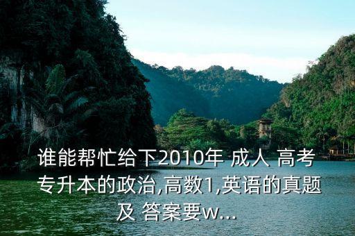 誰能幫忙給下2010年 成人 高考 專升本的政治,高數(shù)1,英語的真題及 答案要w...