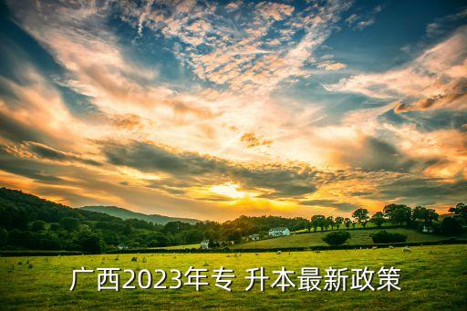  廣西2023年專 升本最新政策