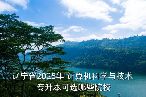 遼寧省2025年 計算機科學與技術(shù) 專升本可選哪些院校