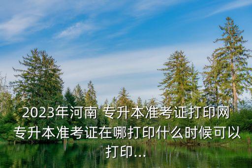 2023年河南 專升本準考證打印網(wǎng) 專升本準考證在哪打印什么時候可以打印...