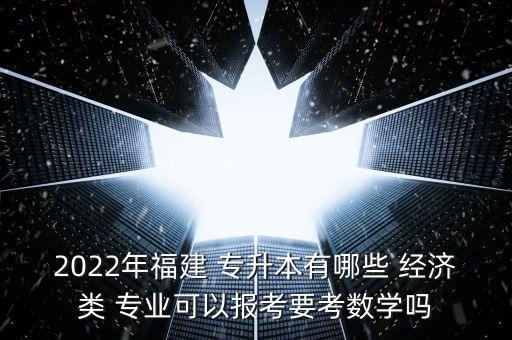 2022年福建 專升本有哪些 經(jīng)濟類 專業(yè)可以報考要考數(shù)學(xué)嗎