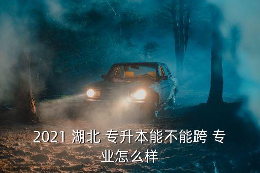 2021 湖北 專升本能不能跨 專業(yè)怎么樣