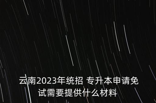  云南2023年統(tǒng)招 專升本申請(qǐng)免試需要提供什么材料