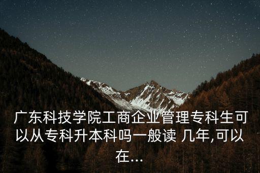  廣東科技學(xué)院工商企業(yè)管理?？粕梢詮膶？粕究茊嵋话阕x 幾年,可以在...