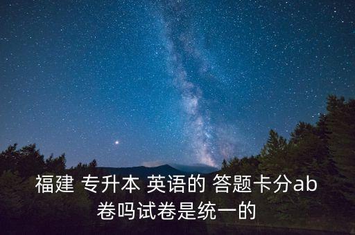 福建 專升本 英語的 答題卡分ab卷嗎試卷是統(tǒng)一的