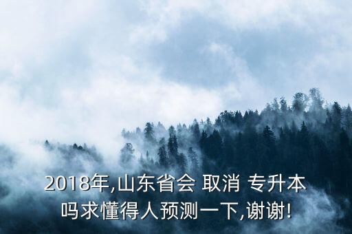 2018年,山東省會(huì) 取消 專升本嗎求懂得人預(yù)測(cè)一下,謝謝!