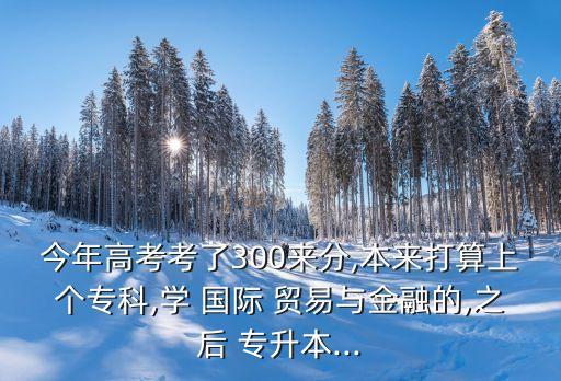 今年高考考了300來分,本來打算上個?？?學 國際 貿(mào)易與金融的,之后 專升本...