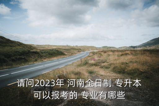 請問2023年 河南全日制 專升本可以報(bào)考的 專業(yè)有哪些